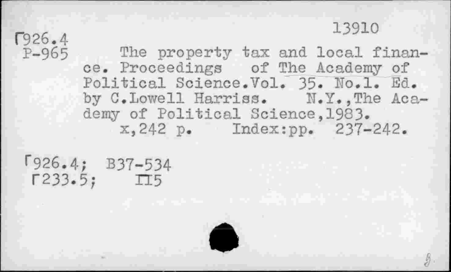 ﻿C926.4
P-965
13910
The property tax and local finan ce. Proceedings of The Academy of Political Science.Vol. 35« ITo.l. Ed. by C.Lowell Harriss. N.Y.,The Aca demy of Political Science,1983.
x,242 p. Index:pp. 237-242.
r926.4; B37-534
T233.5; TT5